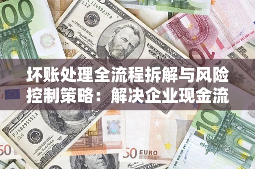 武汉坏账处理全流程拆解与风险控制策略：解决企业现金流顽疾的实战指南