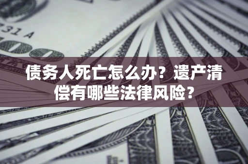 武汉债务人死亡怎么办？遗产清偿有哪些法律风险？