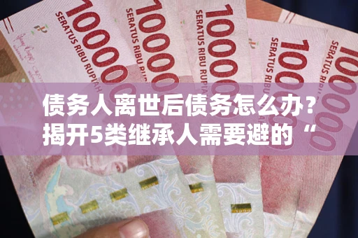 武汉债务人离世后债务怎么办？揭开5类继承人需要避的“坑”